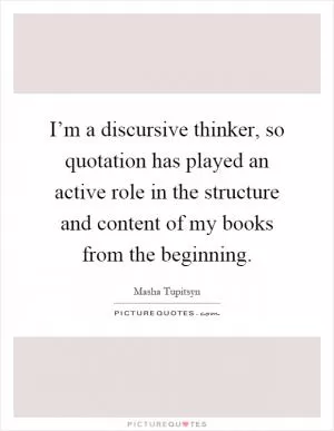 I’m a discursive thinker, so quotation has played an active role in the structure and content of my books from the beginning Picture Quote #1
