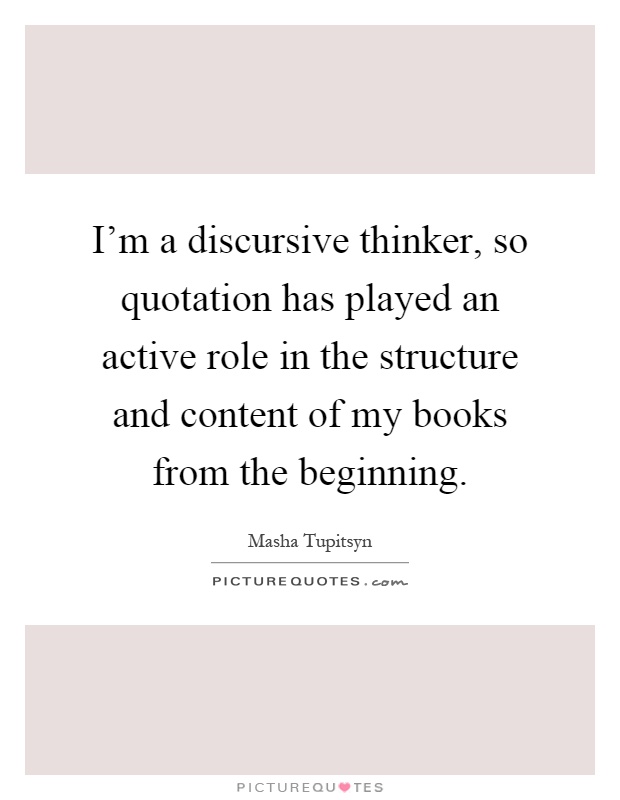 I'm a discursive thinker, so quotation has played an active role in the structure and content of my books from the beginning Picture Quote #1
