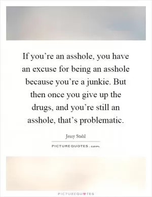 If you’re an asshole, you have an excuse for being an asshole because you’re a junkie. But then once you give up the drugs, and you’re still an asshole, that’s problematic Picture Quote #1
