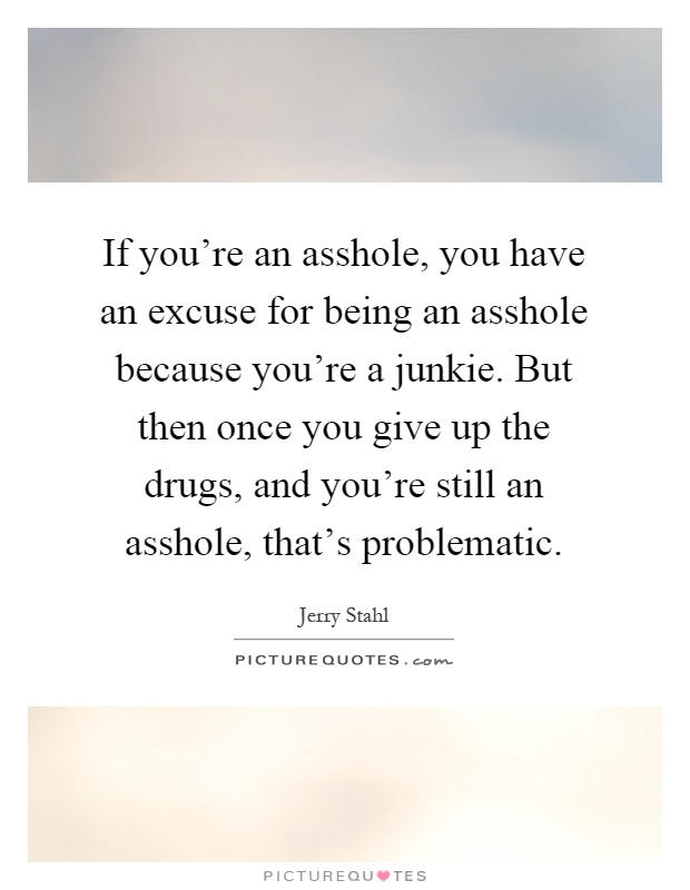 If you're an asshole, you have an excuse for being an asshole because you're a junkie. But then once you give up the drugs, and you're still an asshole, that's problematic Picture Quote #1
