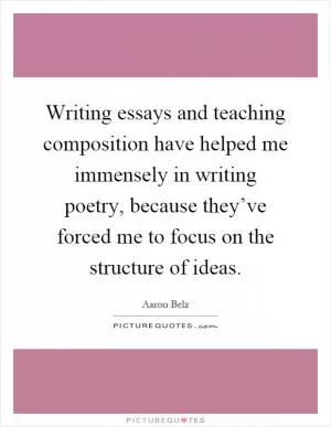 Writing essays and teaching composition have helped me immensely in writing poetry, because they’ve forced me to focus on the structure of ideas Picture Quote #1