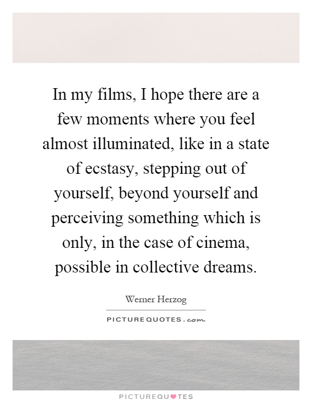 In my films, I hope there are a few moments where you feel almost illuminated, like in a state of ecstasy, stepping out of yourself, beyond yourself and perceiving something which is only, in the case of cinema, possible in collective dreams Picture Quote #1