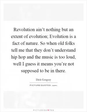 Revolution ain’t nothing but an extent of evolution; Evolution is a fact of nature. So when old folks tell me that they don’t understand hip hop and the music is too loud, well I guess it means you’re not supposed to be in there Picture Quote #1