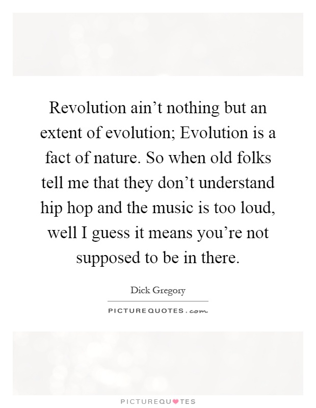 Revolution ain't nothing but an extent of evolution; Evolution is a fact of nature. So when old folks tell me that they don't understand hip hop and the music is too loud, well I guess it means you're not supposed to be in there Picture Quote #1