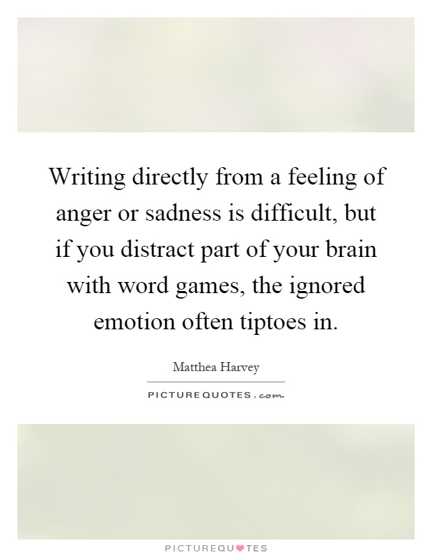 Writing directly from a feeling of anger or sadness is difficult, but if you distract part of your brain with word games, the ignored emotion often tiptoes in Picture Quote #1