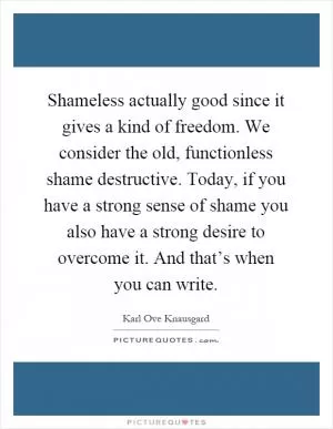 Shameless actually good since it gives a kind of freedom. We consider the old, functionless shame destructive. Today, if you have a strong sense of shame you also have a strong desire to overcome it. And that’s when you can write Picture Quote #1