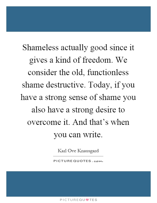 Shameless actually good since it gives a kind of freedom. We consider the old, functionless shame destructive. Today, if you have a strong sense of shame you also have a strong desire to overcome it. And that's when you can write Picture Quote #1