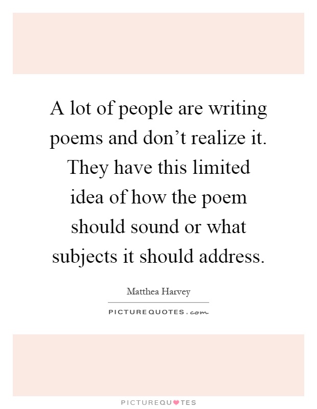 A lot of people are writing poems and don't realize it. They have this limited idea of how the poem should sound or what subjects it should address Picture Quote #1