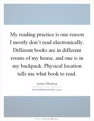 My reading practice is one reason I mostly don’t read electronically. Different books are in different rooms of my house, and one is in my backpack. Physical location tells me what book to read Picture Quote #1