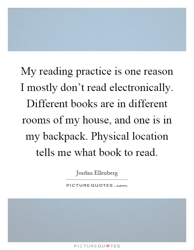 My reading practice is one reason I mostly don't read electronically. Different books are in different rooms of my house, and one is in my backpack. Physical location tells me what book to read Picture Quote #1