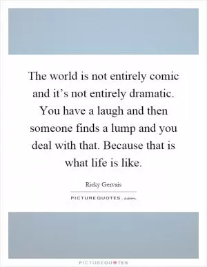 The world is not entirely comic and it’s not entirely dramatic. You have a laugh and then someone finds a lump and you deal with that. Because that is what life is like Picture Quote #1