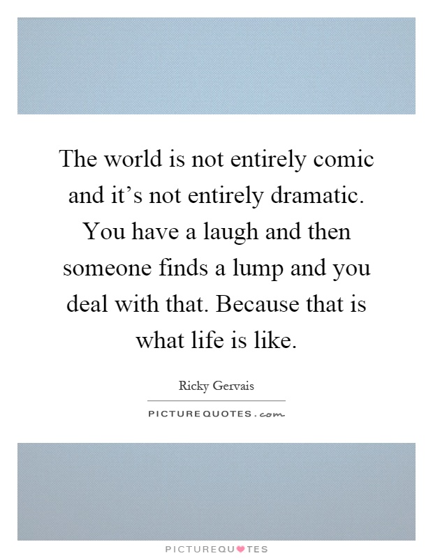 The world is not entirely comic and it's not entirely dramatic. You have a laugh and then someone finds a lump and you deal with that. Because that is what life is like Picture Quote #1