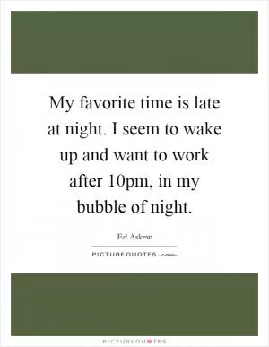 My favorite time is late at night. I seem to wake up and want to work after 10pm, in my bubble of night Picture Quote #1
