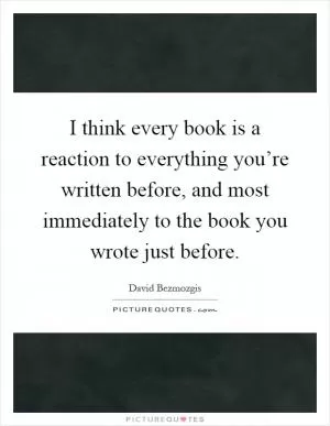 I think every book is a reaction to everything you’re written before, and most immediately to the book you wrote just before Picture Quote #1
