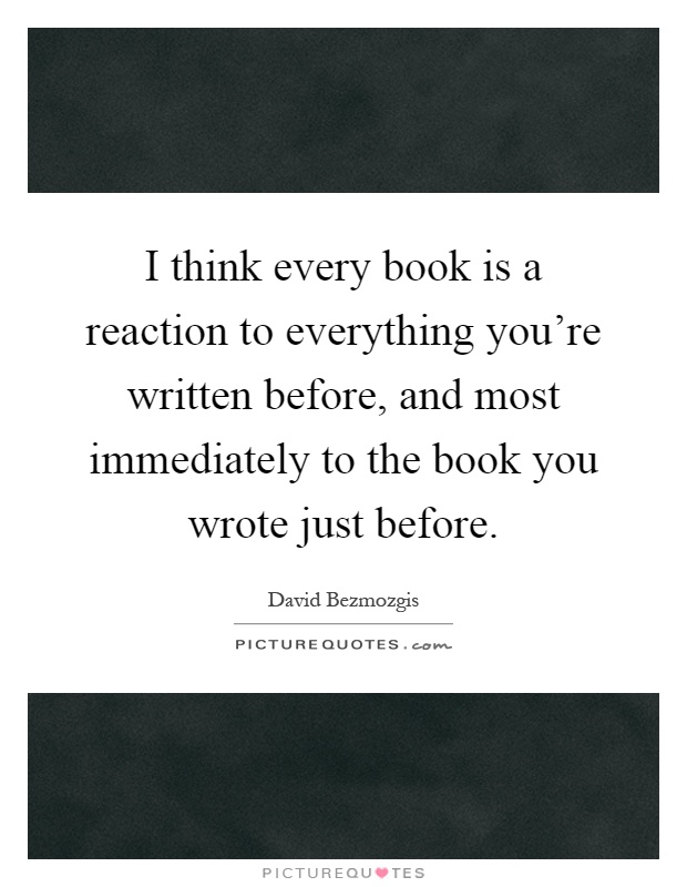 I think every book is a reaction to everything you're written before, and most immediately to the book you wrote just before Picture Quote #1