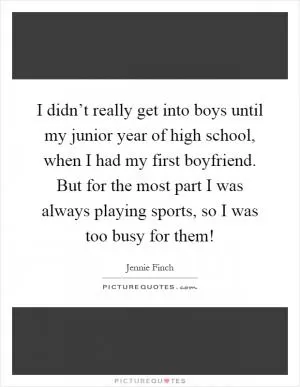 I didn’t really get into boys until my junior year of high school, when I had my first boyfriend. But for the most part I was always playing sports, so I was too busy for them! Picture Quote #1