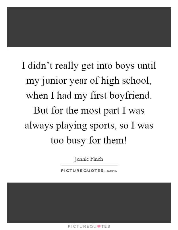 I didn't really get into boys until my junior year of high school, when I had my first boyfriend. But for the most part I was always playing sports, so I was too busy for them! Picture Quote #1