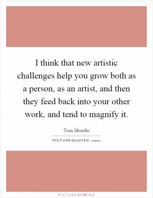I think that new artistic challenges help you grow both as a person, as an artist, and then they feed back into your other work, and tend to magnify it Picture Quote #1