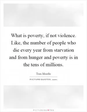 What is poverty, if not violence. Like, the number of people who die every year from starvation and from hunger and poverty is in the tens of millions Picture Quote #1