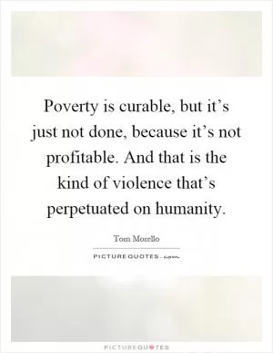 Poverty is curable, but it’s just not done, because it’s not profitable. And that is the kind of violence that’s perpetuated on humanity Picture Quote #1