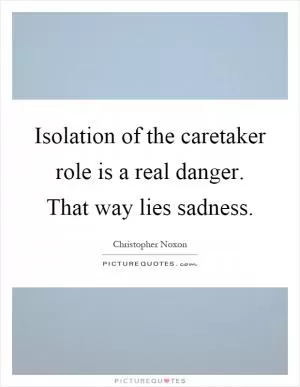 Isolation of the caretaker role is a real danger. That way lies sadness Picture Quote #1