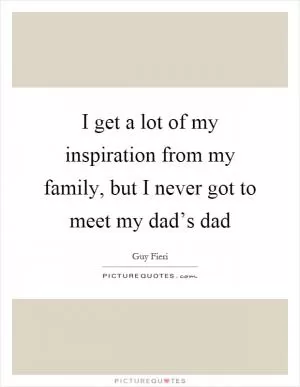 I get a lot of my inspiration from my family, but I never got to meet my dad’s dad Picture Quote #1