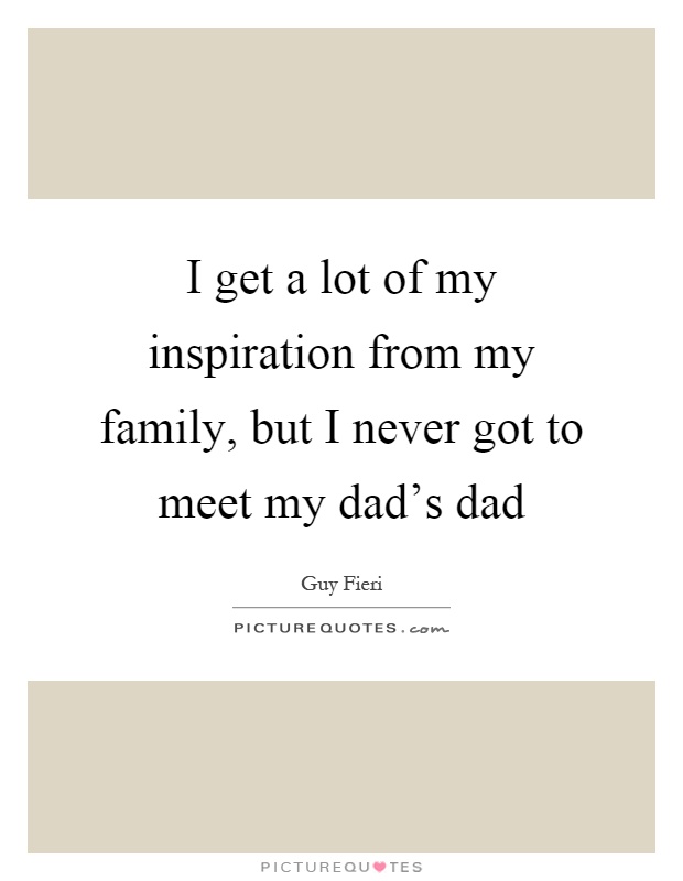 I get a lot of my inspiration from my family, but I never got to meet my dad's dad Picture Quote #1