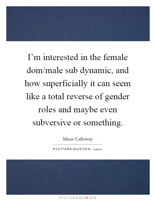 I'm interested in the female dom/male sub dynamic, and how superficially it can seem like a total reverse of gender roles and maybe even subversive or something Picture Quote #1