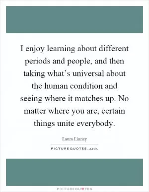 I enjoy learning about different periods and people, and then taking what’s universal about the human condition and seeing where it matches up. No matter where you are, certain things unite everybody Picture Quote #1