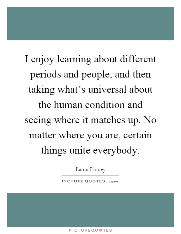 I enjoy learning about different periods and people, and then taking what's universal about the human condition and seeing where it matches up. No matter where you are, certain things unite everybody Picture Quote #1