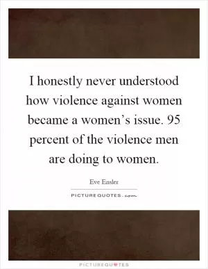 I honestly never understood how violence against women became a women’s issue. 95 percent of the violence men are doing to women Picture Quote #1