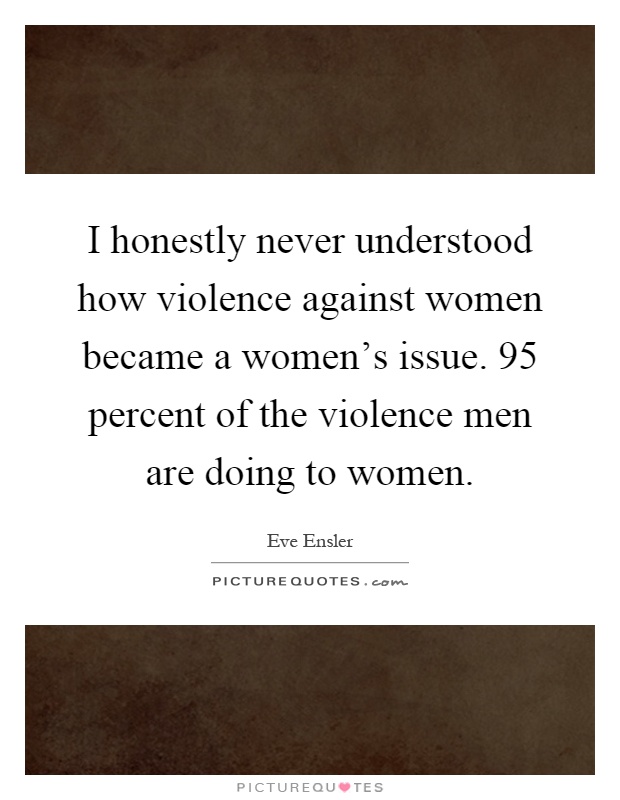 I honestly never understood how violence against women became a women's issue. 95 percent of the violence men are doing to women Picture Quote #1