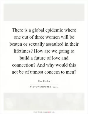 There is a global epidemic where one out of three women will be beaten or sexually assaulted in their lifetimes? How are we going to build a future of love and connection? And why would this not be of utmost concern to men? Picture Quote #1