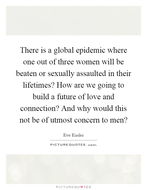 There is a global epidemic where one out of three women will be beaten or sexually assaulted in their lifetimes? How are we going to build a future of love and connection? And why would this not be of utmost concern to men? Picture Quote #1