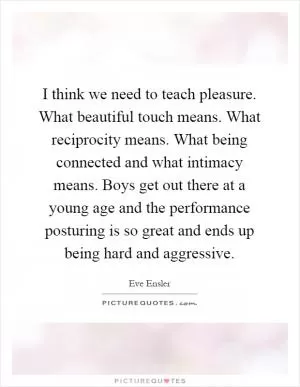 I think we need to teach pleasure. What beautiful touch means. What reciprocity means. What being connected and what intimacy means. Boys get out there at a young age and the performance posturing is so great and ends up being hard and aggressive Picture Quote #1