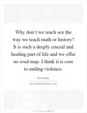 Why don’t we teach sex the way we teach math or history? It is such a deeply crucial and healing part of life and we offer no road map. I think it is core to ending violence Picture Quote #1