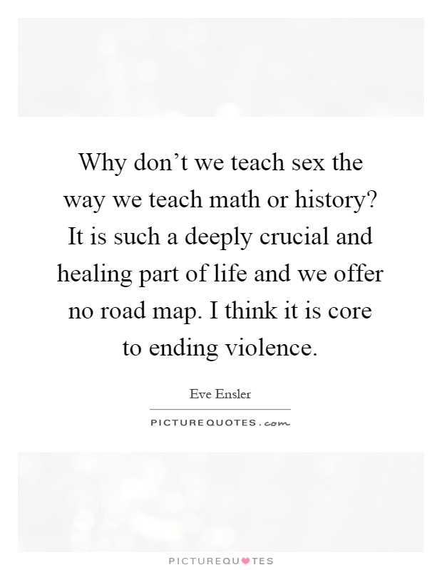 Why don't we teach sex the way we teach math or history? It is such a deeply crucial and healing part of life and we offer no road map. I think it is core to ending violence Picture Quote #1
