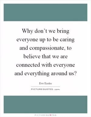 Why don’t we bring everyone up to be caring and compassionate, to believe that we are connected with everyone and everything around us? Picture Quote #1