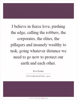 I believe in fierce love, pushing the edge, calling the robbers, the corporates, the elites, the pillagers and insanely wealthy to task, going whatever distance we need to go now to protect our earth and each other Picture Quote #1
