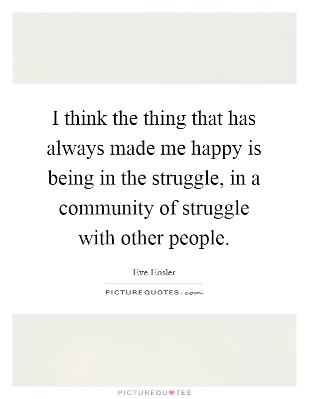 I think the thing that has always made me happy is being in the struggle, in a community of struggle with other people Picture Quote #1
