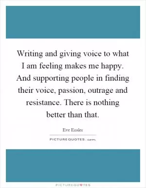 Writing and giving voice to what I am feeling makes me happy. And supporting people in finding their voice, passion, outrage and resistance. There is nothing better than that Picture Quote #1