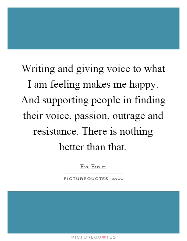Writing and giving voice to what I am feeling makes me happy. And supporting people in finding their voice, passion, outrage and resistance. There is nothing better than that Picture Quote #1