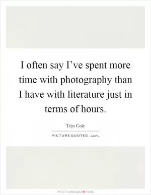 I often say I’ve spent more time with photography than I have with literature just in terms of hours Picture Quote #1