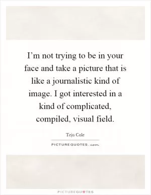 I’m not trying to be in your face and take a picture that is like a journalistic kind of image. I got interested in a kind of complicated, compiled, visual field Picture Quote #1