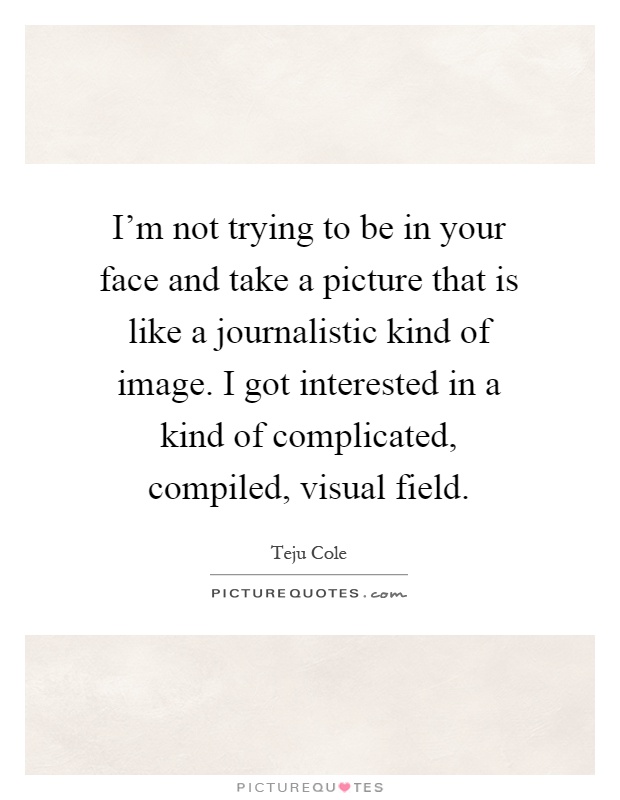I'm not trying to be in your face and take a picture that is like a journalistic kind of image. I got interested in a kind of complicated, compiled, visual field Picture Quote #1
