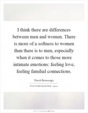 I think there are differences between men and women. There is more of a softness to women than there is to men, especially when it comes to those more intimate emotions: feeling love, feeling familial connections Picture Quote #1