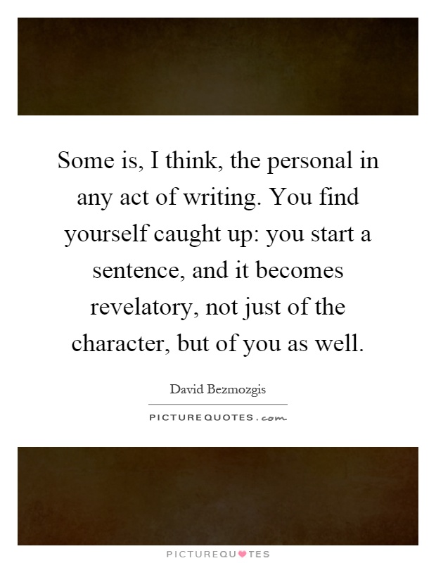 Some is, I think, the personal in any act of writing. You find yourself caught up: you start a sentence, and it becomes revelatory, not just of the character, but of you as well Picture Quote #1