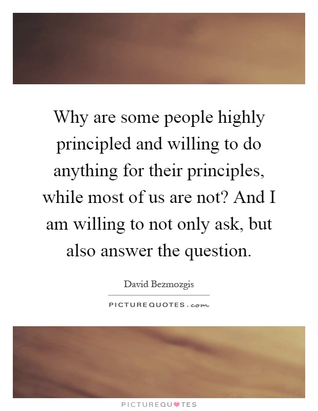 Why are some people highly principled and willing to do anything for their principles, while most of us are not? And I am willing to not only ask, but also answer the question Picture Quote #1