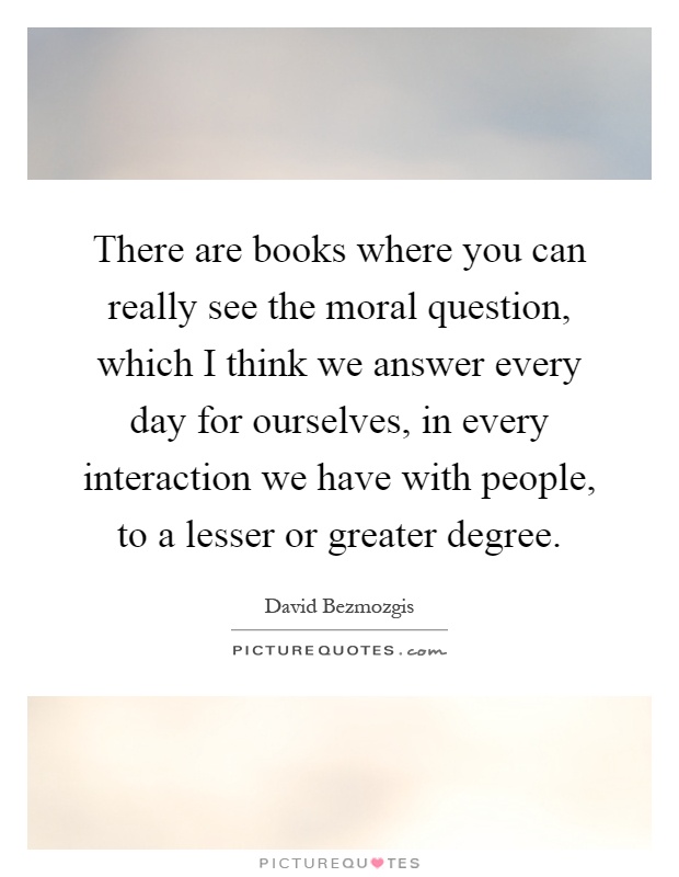 There are books where you can really see the moral question, which I think we answer every day for ourselves, in every interaction we have with people, to a lesser or greater degree Picture Quote #1