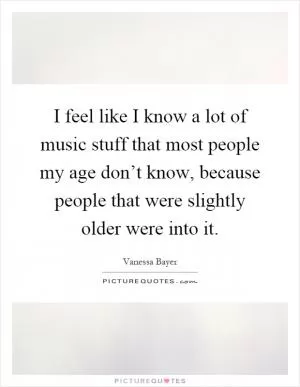 I feel like I know a lot of music stuff that most people my age don’t know, because people that were slightly older were into it Picture Quote #1